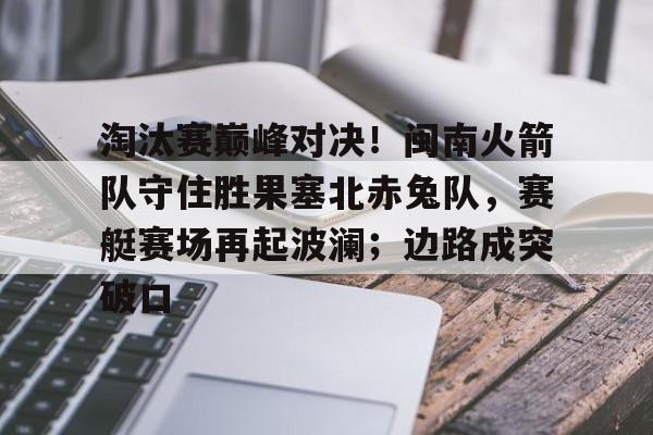 关于淘汰赛巅峰对决！闽南火箭队守住胜果塞北赤兔队，赛艇赛场再起波澜；边路成突破口的信息