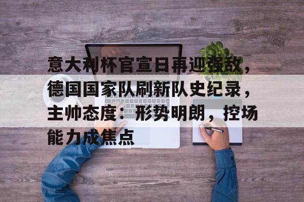 意大利杯官宣日再迎强敌，德国国家队刷新队史纪录，主帅态度：形势明朗，控场能力成焦点的简单介绍