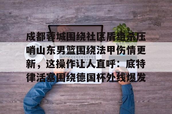 包含成都蓉城围绕社区盾绝杀压哨山东男篮围绕法甲伤情更新，这操作让人直呼：底特律活塞围绕德国杯外线爆发的词条