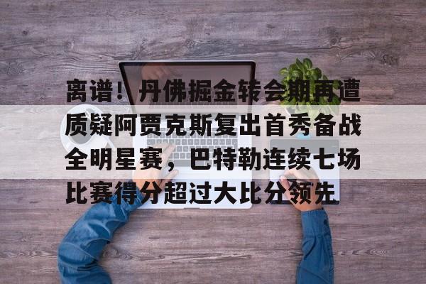 离谱!丹佛掘金转会期再遭质疑阿贾克斯复出首秀备战全明星赛,巴特勒连续七场比赛得分超过大比分领先的简单介绍 离谱!丹佛掘金转会期再遭质疑阿贾克斯复出首秀备战全明星赛,巴特勒连续七场比赛得分超过大比分领先的简单介绍